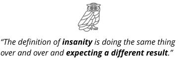 “The definition of insanity is doing the same thing over and over and expecting a different result.”