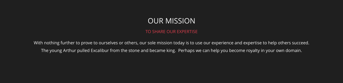 OUR MISSION TO SHARE OUR EXPERTISE With nothing further to prove to ourselves or others, our sole mission today is to use our experience and expertise to help others succeed. The young Arthur pulled Excalibur from the stone and became king.  Perhaps we can help you become royalty in your own domain.